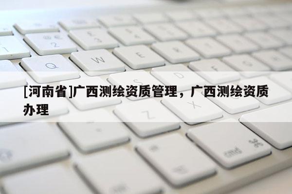 [河南省]廣西測繪資質管理，廣西測繪資質辦理