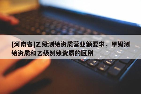 [河南省]乙級測繪資質營業額要求，甲級測繪資質和乙級測繪資質的區別