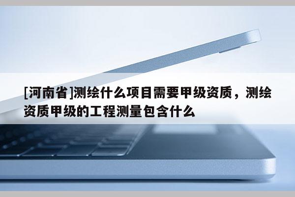 [河南省]測繪什么項目需要甲級資質，測繪資質甲級的工程測量包含什么