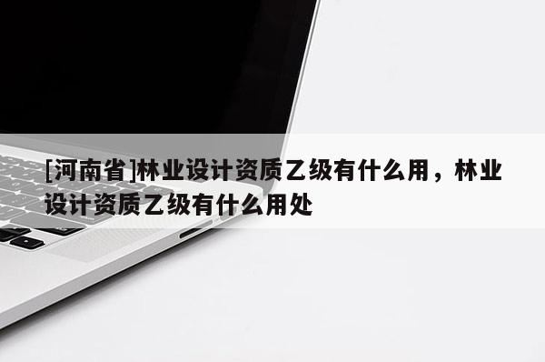 [河南省]林業設計資質乙級有什么用，林業設計資質乙級有什么用處