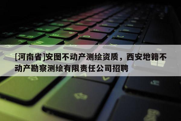 [河南省]安圖不動產測繪資質，西安地籍不動產勘察測繪有限責任公司招聘