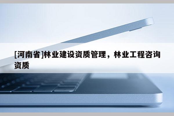 [河南省]林業建設資質管理，林業工程咨詢資質