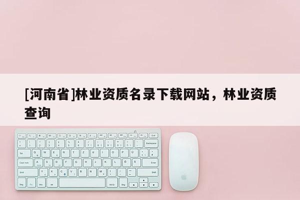 [河南省]林業資質名錄下載網站，林業資質查詢