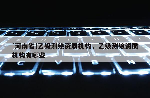 [河南省]乙級測繪資質機構，乙級測繪資質機構有哪些