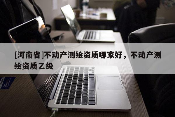 [河南省]不動產測繪資質哪家好，不動產測繪資質乙級