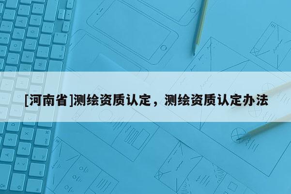 [河南省]測繪資質認定，測繪資質認定辦法