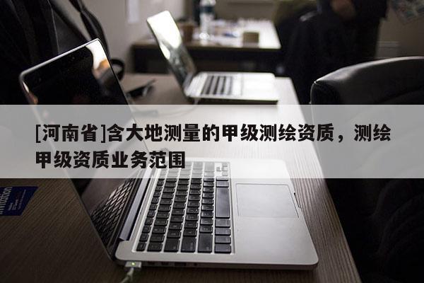 [河南省]含大地測量的甲級測繪資質，測繪甲級資質業務范圍