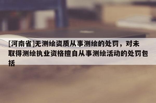 [河南省]無測繪資質從事測繪的處罰，對未取得測繪執業資格擅自從事測繪活動的處罰包括