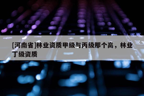 [河南省]林業資質甲級與丙級那個高，林業丁級資質