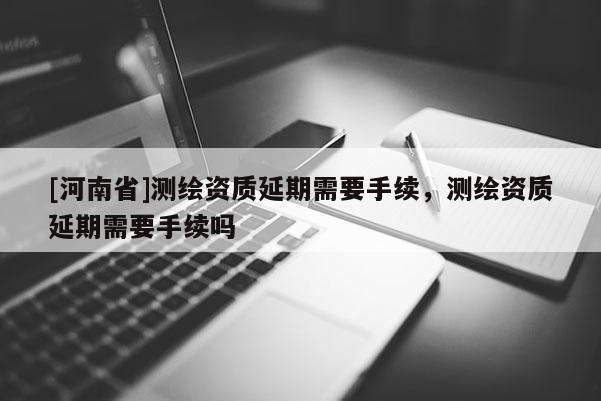 [河南省]測繪資質延期需要手續，測繪資質延期需要手續嗎