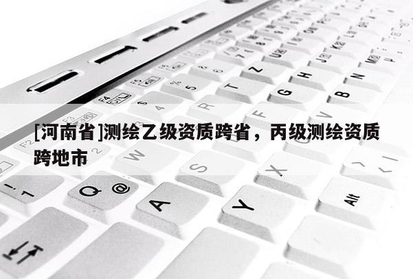 [河南省]測繪乙級資質跨省，丙級測繪資質跨地市