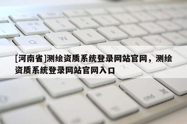 [河南省]測繪資質系統登錄網站官網，測繪資質系統登錄網站官網入口