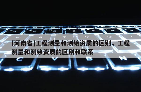 [河南省]工程測量和測繪資質的區別，工程測量和測繪資質的區別和聯系