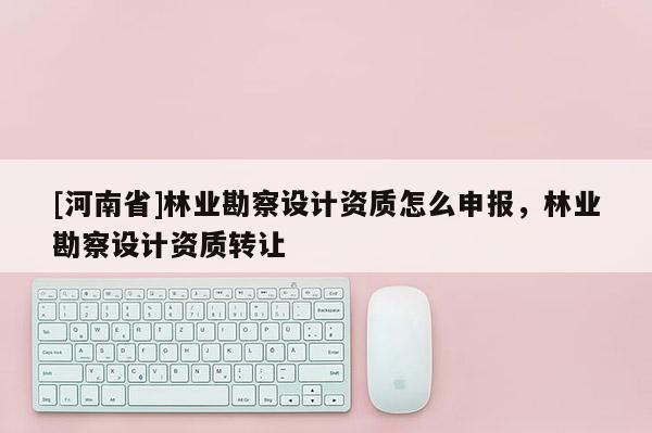 [河南省]林業勘察設計資質怎么申報，林業勘察設計資質 *** 