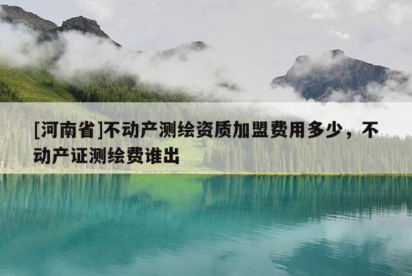 [河南省]不動(dòng)產(chǎn)測(cè)繪資質(zhì)加盟費(fèi)用多少，不動(dòng)產(chǎn)證測(cè)繪費(fèi)誰出