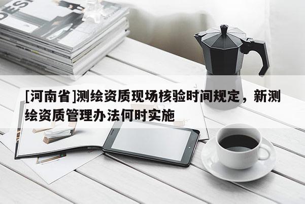 [河南省]測繪資質現場核驗時間規定，新測繪資質管理辦法何時實施