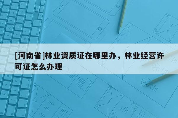 [河南省]林業資質證在哪里辦，林業經營許可證怎么辦理