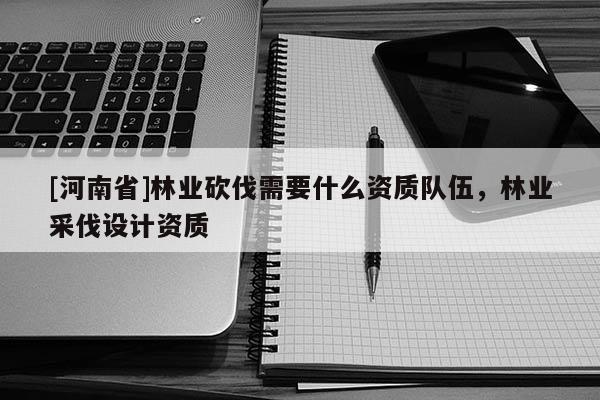[河南省]林業砍伐需要什么資質隊伍，林業采伐設計資質