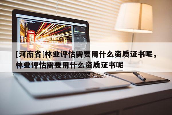 [河南省]林業評估需要用什么資質證書呢，林業評估需要用什么資質證書呢