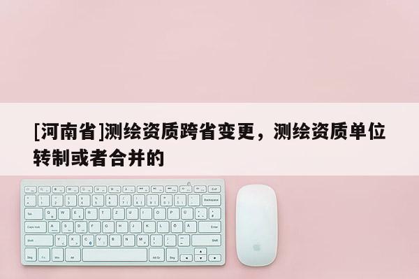 [河南省]測繪資質跨省變更，測繪資質單位轉制或者合并的