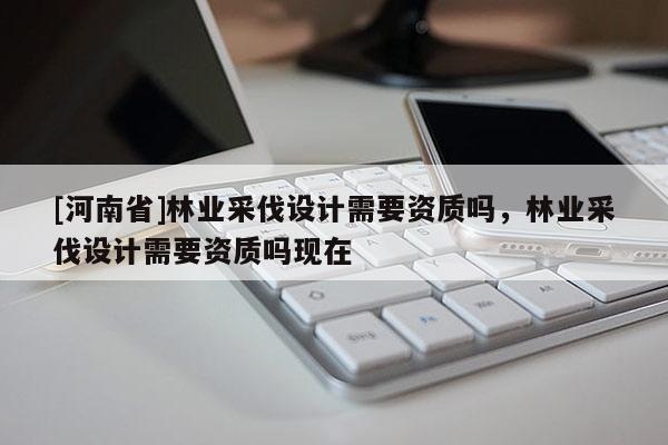 [河南省]林業采伐設計需要資質嗎，林業采伐設計需要資質嗎現在