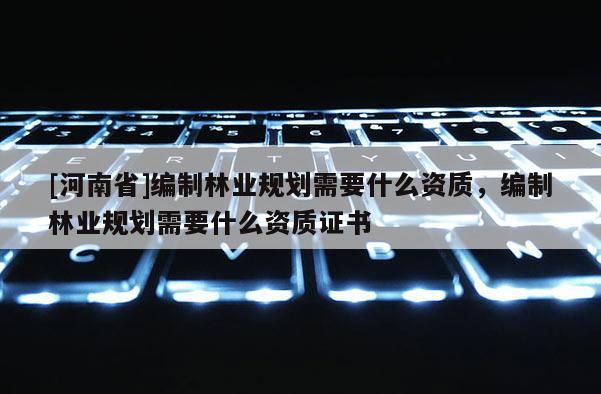 [河南省]編制林業(yè)規(guī)劃需要什么資質(zhì)，編制林業(yè)規(guī)劃需要什么資質(zhì)證書