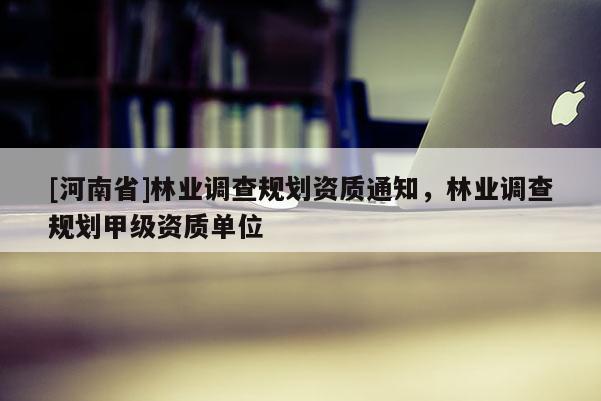 [河南省]林業(yè)調(diào)查規(guī)劃資質(zhì)通知，林業(yè)調(diào)查規(guī)劃甲級資質(zhì)單位