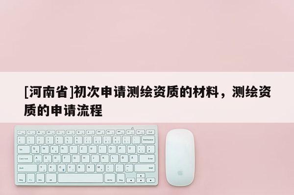 [河南省]初次申請測繪資質(zhì)的材料，測繪資質(zhì)的申請流程