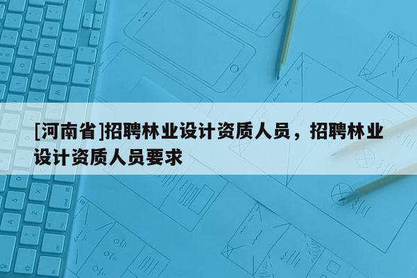 [河南省] *** 林業設計資質人員， *** 林業設計資質人員要求
