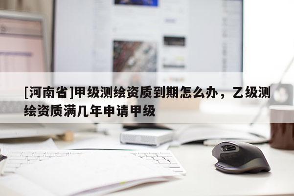 [河南省]甲級測繪資質(zhì)到期怎么辦，乙級測繪資質(zhì)滿幾年申請甲級