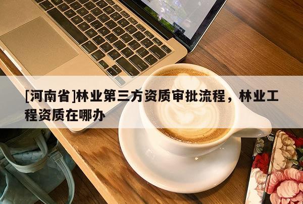 [河南省]林業第三方資質審批流程，林業工程資質在哪辦