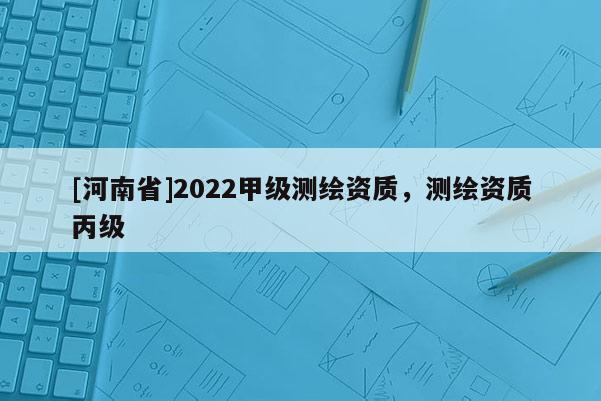 [河南省]2022甲級(jí)測(cè)繪資質(zhì)，測(cè)繪資質(zhì)丙級(jí)