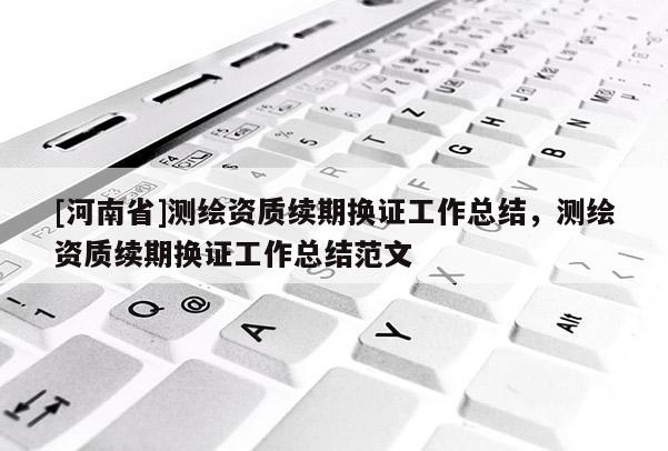 [河南省]測繪資質(zhì)續(xù)期換證工作總結(jié)，測繪資質(zhì)續(xù)期換證工作總結(jié)范文