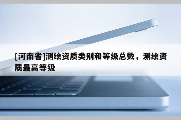 [河南省]測繪資質類別和等級總數，測繪資質最高等級