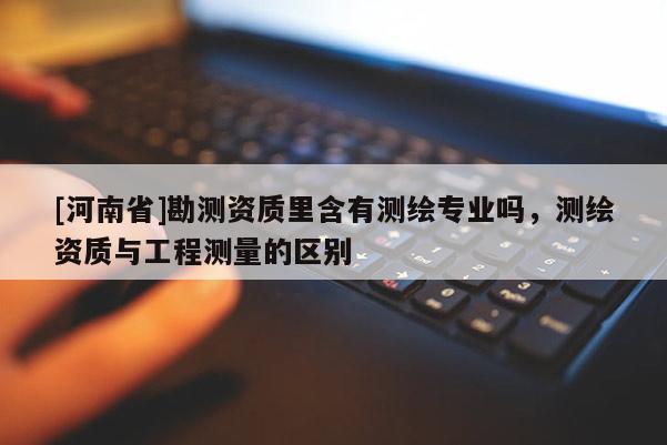 [河南省]勘測資質里含有測繪專業嗎，測繪資質與工程測量的區別