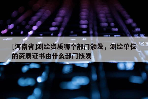 [河南省]測繪資質(zhì)哪個部門頒發(fā)，測繪單位的資質(zhì)證書由什么部門核發(fā)