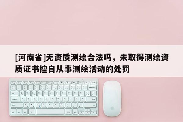 [河南省]無資質測繪合法嗎，未取得測繪資質證書擅自從事測繪活動的處罰