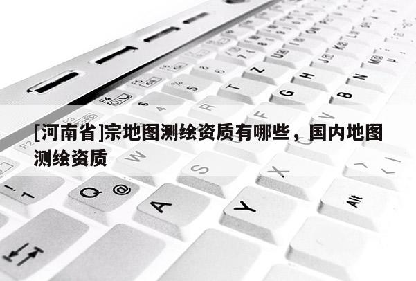 [河南省]宗地圖測繪資質有哪些，國內地圖測繪資質