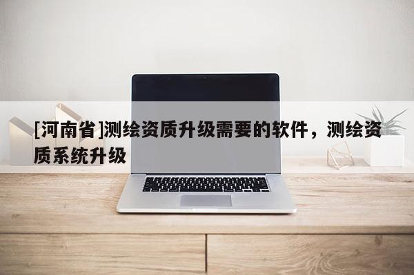 [河南省]測繪資質(zhì)升級需要的軟件，測繪資質(zhì)系統(tǒng)升級