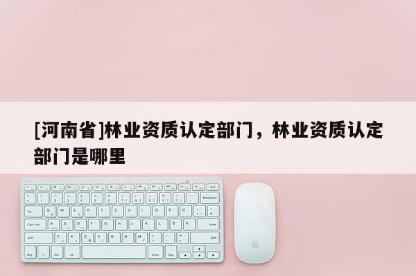 [河南省]林業資質認定部門，林業資質認定部門是哪里