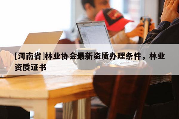 [河南省]林業協會最新資質辦理條件，林業資質證書