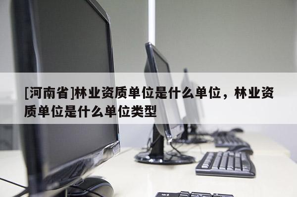 [河南省]林業(yè)資質(zhì)單位是什么單位，林業(yè)資質(zhì)單位是什么單位類(lèi)型
