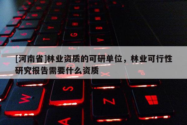 [河南省]林業資質的可研單位，林業可行性研究報告需要什么資質