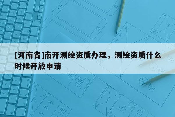 [河南省]南開測繪資質(zhì)辦理，測繪資質(zhì)什么時候開放申請