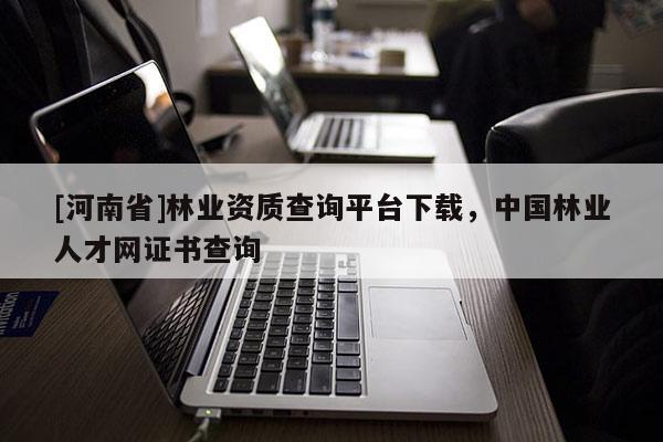[河南省]林業資質查詢平臺下載，中國林業人才網證書查詢
