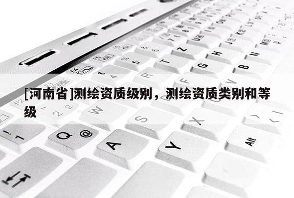 [河南省]測繪資質級別，測繪資質類別和等級