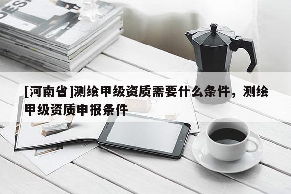[河南省]測繪甲級資質需要什么條件，測繪甲級資質申報條件