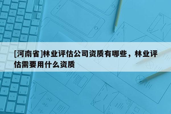 [河南省]林業評估公司資質有哪些，林業評估需要用什么資質