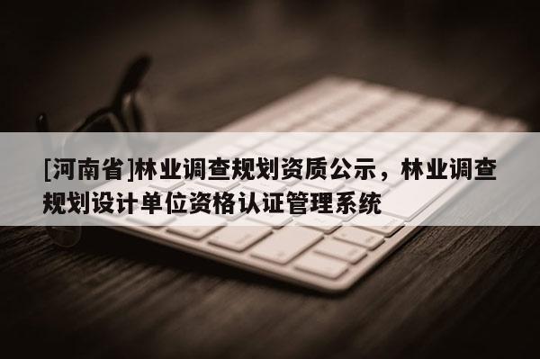 [河南省]林業調查規劃資質公示，林業調查規劃設計單位資格認證管理系統