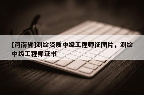 [河南省]測繪資質中級工程師征圖片，測繪中級工程師證書
